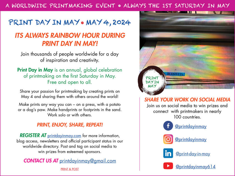 Invitation: 'PRINT 'DAY IN MAY• MAY 4, 2024 ITS ALWAYS RAINBOW HOUR DURING PRINT DAY IN MAY! Join thousands of people worldwide for a day of inspiration and creativity. Print Day in May is an annual, global celebration of printmaking on the first Saturday in May. Free and open to all. Share your passion for printmaking by creating prints on May 4th and sharing them with others around the world! Make prints any way you can - on a press, with a potato or a dog's paw. Make handprints or footprints in the sand. Work solo or with others. REGISTER AT printdayinmay.com for more information, blog access, newsletters and official participant status in our worldwide directory. Post and tag on social media to win prizes from esteemed sponsors. CONTACT us at printdayinmay@gmail.com